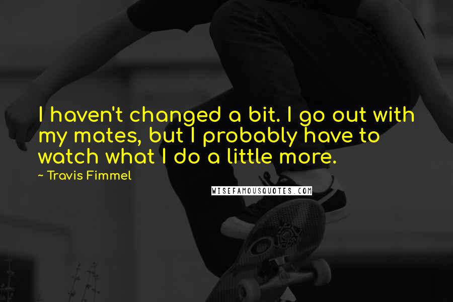 Travis Fimmel Quotes: I haven't changed a bit. I go out with my mates, but I probably have to watch what I do a little more.