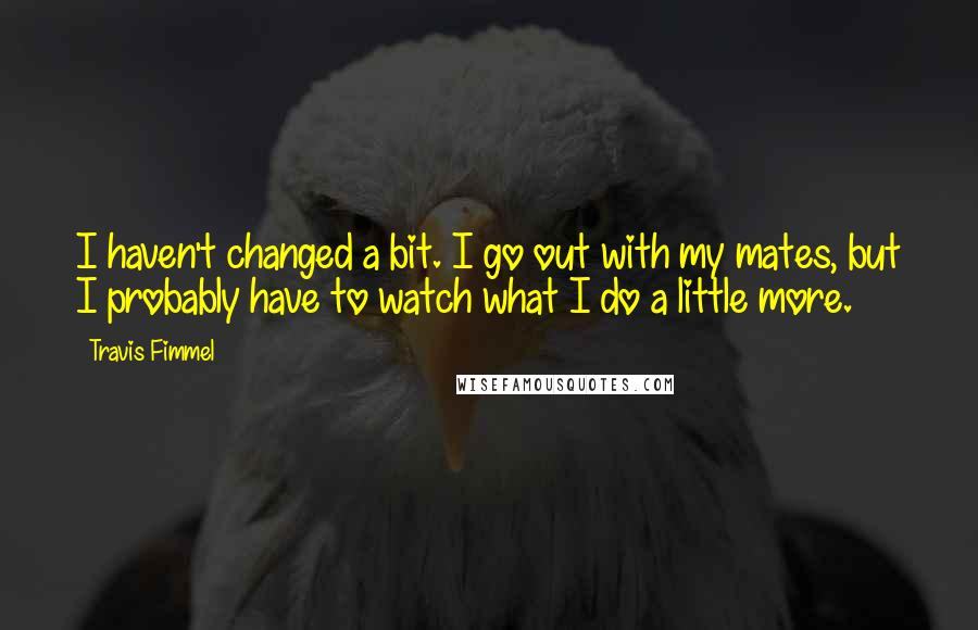 Travis Fimmel Quotes: I haven't changed a bit. I go out with my mates, but I probably have to watch what I do a little more.
