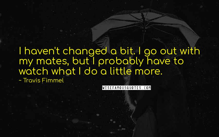 Travis Fimmel Quotes: I haven't changed a bit. I go out with my mates, but I probably have to watch what I do a little more.