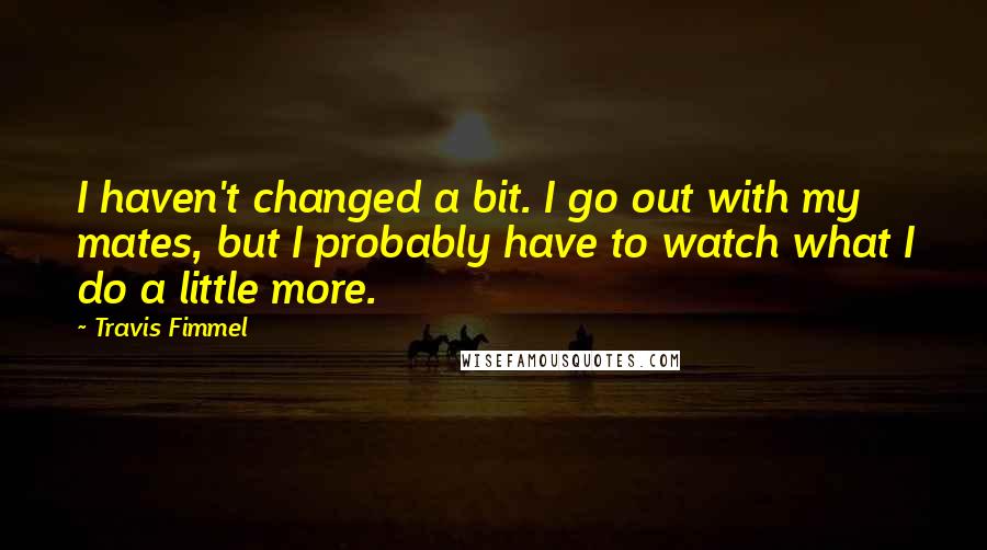 Travis Fimmel Quotes: I haven't changed a bit. I go out with my mates, but I probably have to watch what I do a little more.
