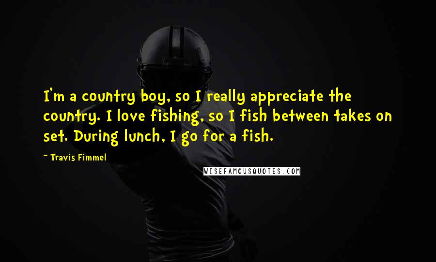 Travis Fimmel Quotes: I'm a country boy, so I really appreciate the country. I love fishing, so I fish between takes on set. During lunch, I go for a fish.