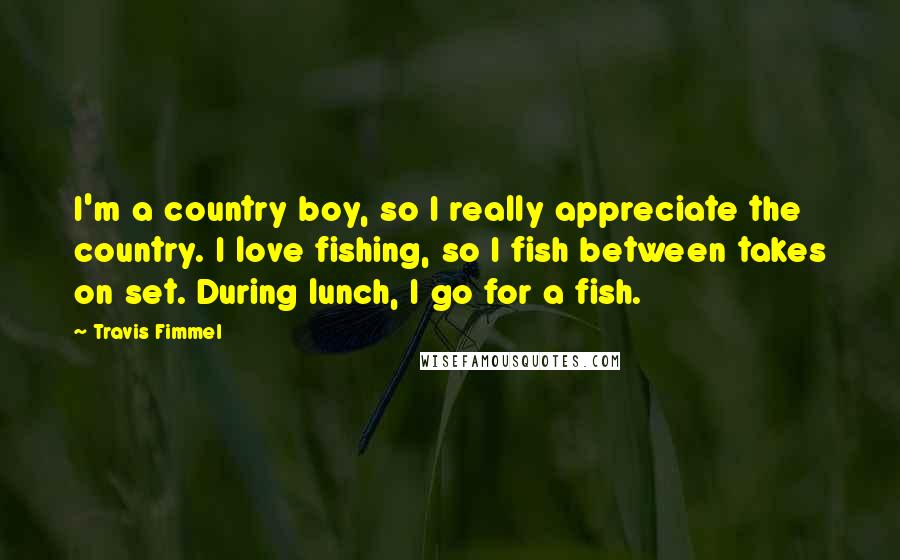 Travis Fimmel Quotes: I'm a country boy, so I really appreciate the country. I love fishing, so I fish between takes on set. During lunch, I go for a fish.