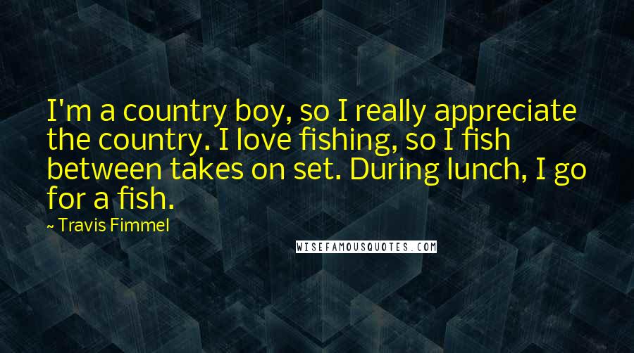 Travis Fimmel Quotes: I'm a country boy, so I really appreciate the country. I love fishing, so I fish between takes on set. During lunch, I go for a fish.