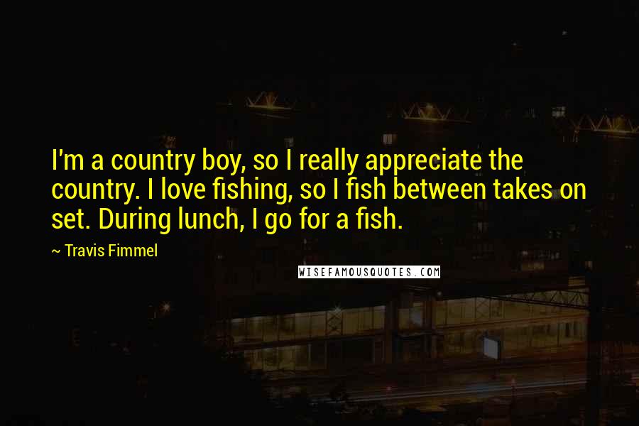 Travis Fimmel Quotes: I'm a country boy, so I really appreciate the country. I love fishing, so I fish between takes on set. During lunch, I go for a fish.