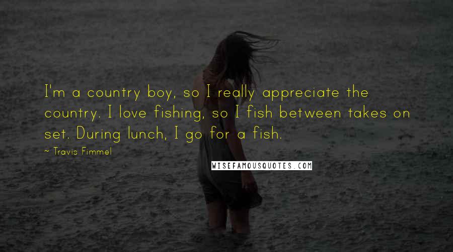 Travis Fimmel Quotes: I'm a country boy, so I really appreciate the country. I love fishing, so I fish between takes on set. During lunch, I go for a fish.