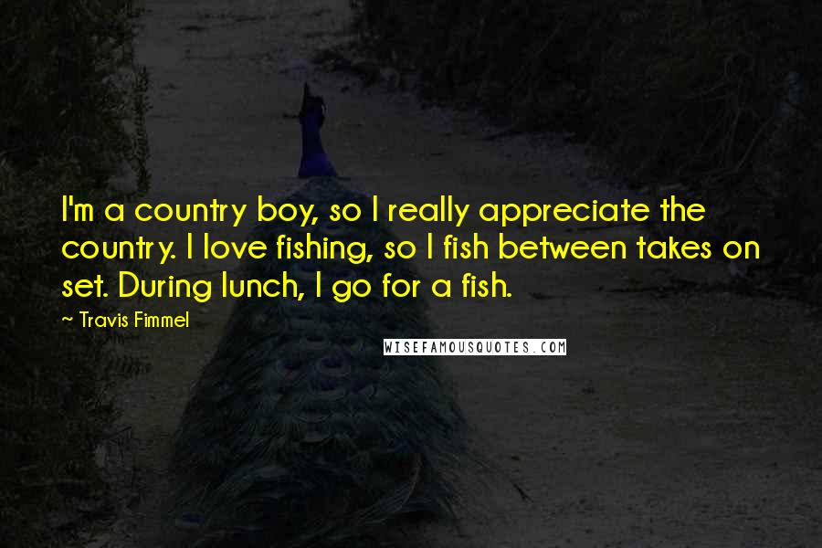 Travis Fimmel Quotes: I'm a country boy, so I really appreciate the country. I love fishing, so I fish between takes on set. During lunch, I go for a fish.