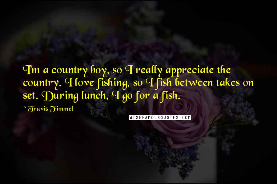 Travis Fimmel Quotes: I'm a country boy, so I really appreciate the country. I love fishing, so I fish between takes on set. During lunch, I go for a fish.
