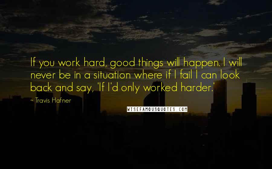 Travis Hafner Quotes: If you work hard, good things will happen. I will never be in a situation where if I fail I can look back and say, 'If I'd only worked harder.'