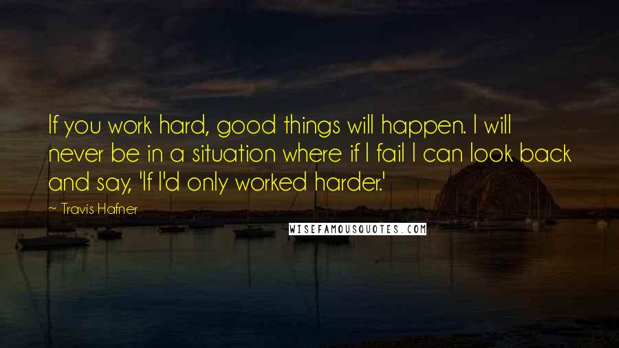 Travis Hafner Quotes: If you work hard, good things will happen. I will never be in a situation where if I fail I can look back and say, 'If I'd only worked harder.'