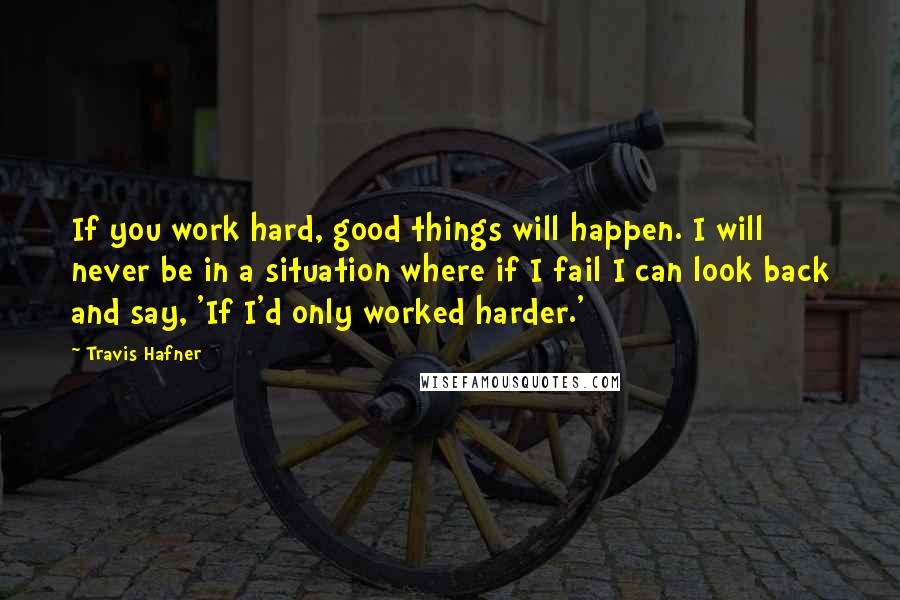 Travis Hafner Quotes: If you work hard, good things will happen. I will never be in a situation where if I fail I can look back and say, 'If I'd only worked harder.'