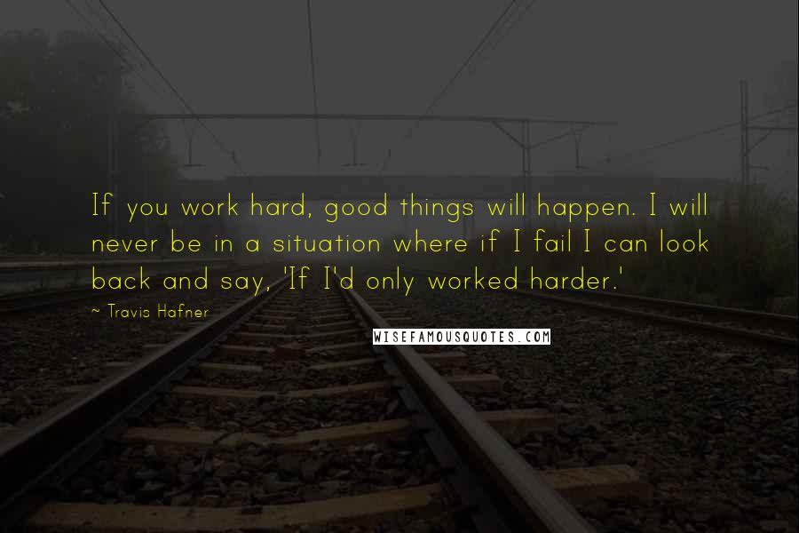 Travis Hafner Quotes: If you work hard, good things will happen. I will never be in a situation where if I fail I can look back and say, 'If I'd only worked harder.'