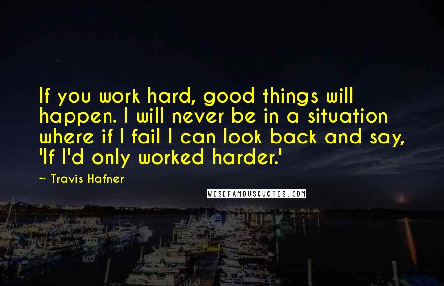 Travis Hafner Quotes: If you work hard, good things will happen. I will never be in a situation where if I fail I can look back and say, 'If I'd only worked harder.'