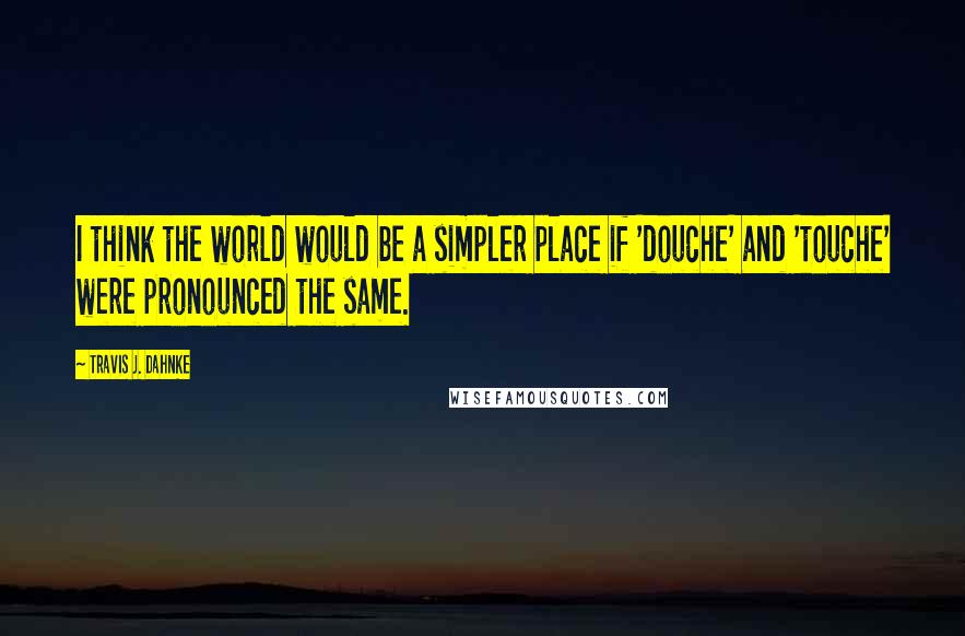 Travis J. Dahnke Quotes: I think the world would be a simpler place if 'douche' and 'touche' were pronounced the same.