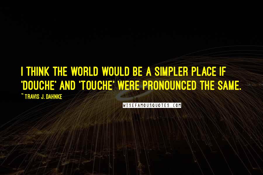 Travis J. Dahnke Quotes: I think the world would be a simpler place if 'douche' and 'touche' were pronounced the same.