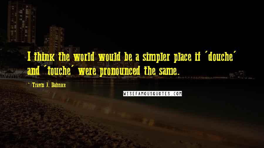 Travis J. Dahnke Quotes: I think the world would be a simpler place if 'douche' and 'touche' were pronounced the same.
