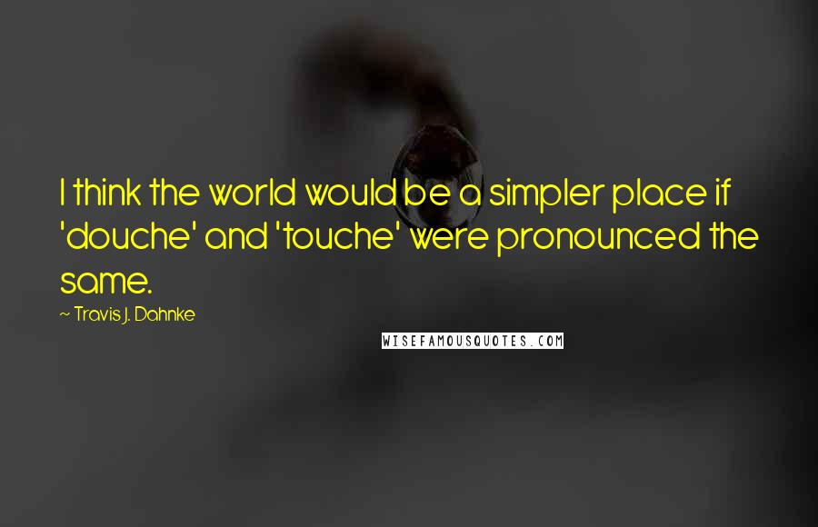Travis J. Dahnke Quotes: I think the world would be a simpler place if 'douche' and 'touche' were pronounced the same.