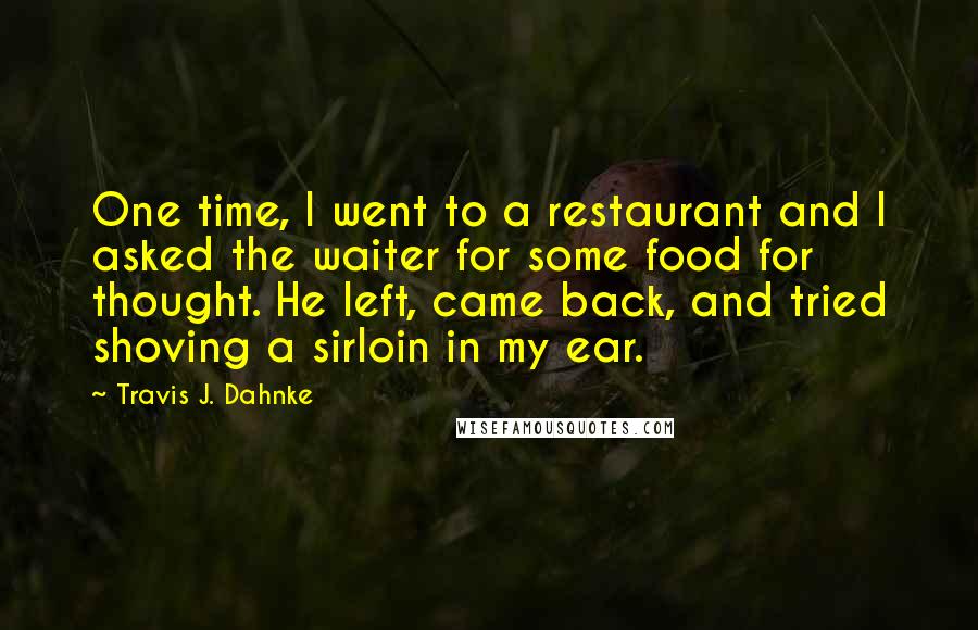 Travis J. Dahnke Quotes: One time, I went to a restaurant and I asked the waiter for some food for thought. He left, came back, and tried shoving a sirloin in my ear.