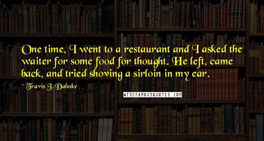 Travis J. Dahnke Quotes: One time, I went to a restaurant and I asked the waiter for some food for thought. He left, came back, and tried shoving a sirloin in my ear.