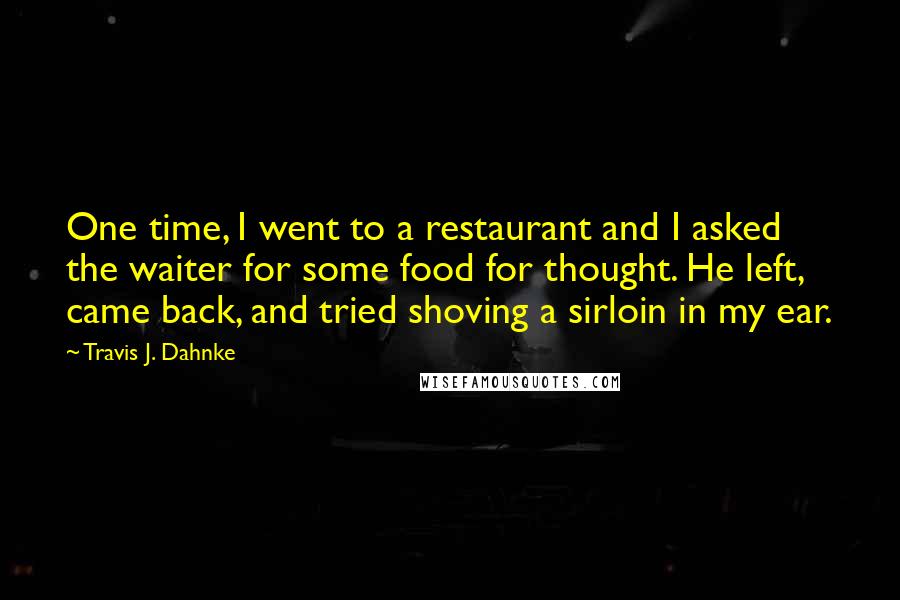 Travis J. Dahnke Quotes: One time, I went to a restaurant and I asked the waiter for some food for thought. He left, came back, and tried shoving a sirloin in my ear.