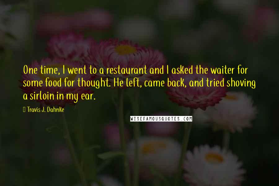 Travis J. Dahnke Quotes: One time, I went to a restaurant and I asked the waiter for some food for thought. He left, came back, and tried shoving a sirloin in my ear.