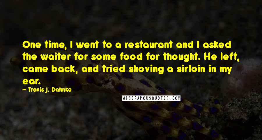 Travis J. Dahnke Quotes: One time, I went to a restaurant and I asked the waiter for some food for thought. He left, came back, and tried shoving a sirloin in my ear.