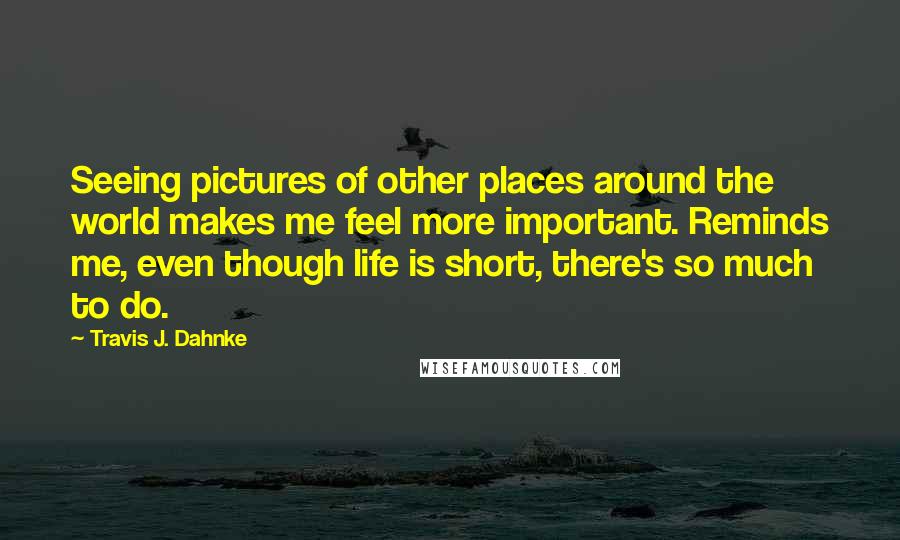 Travis J. Dahnke Quotes: Seeing pictures of other places around the world makes me feel more important. Reminds me, even though life is short, there's so much to do.