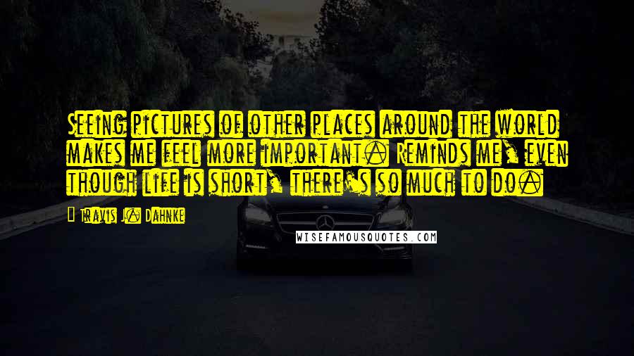 Travis J. Dahnke Quotes: Seeing pictures of other places around the world makes me feel more important. Reminds me, even though life is short, there's so much to do.