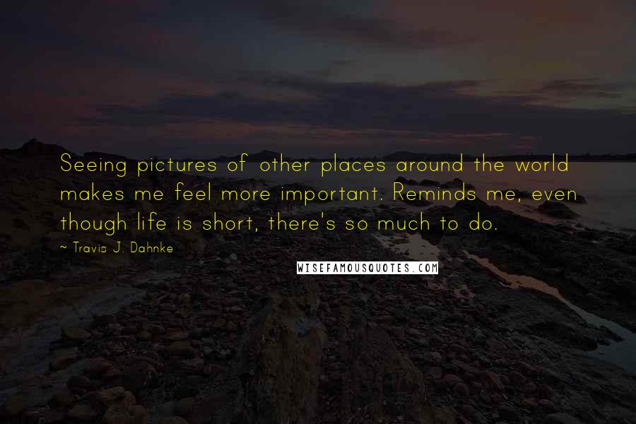 Travis J. Dahnke Quotes: Seeing pictures of other places around the world makes me feel more important. Reminds me, even though life is short, there's so much to do.