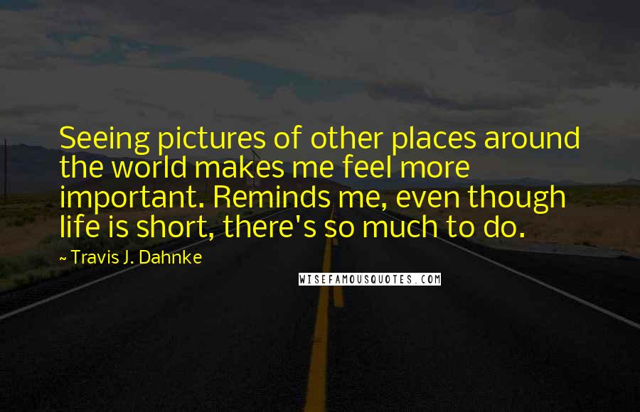 Travis J. Dahnke Quotes: Seeing pictures of other places around the world makes me feel more important. Reminds me, even though life is short, there's so much to do.