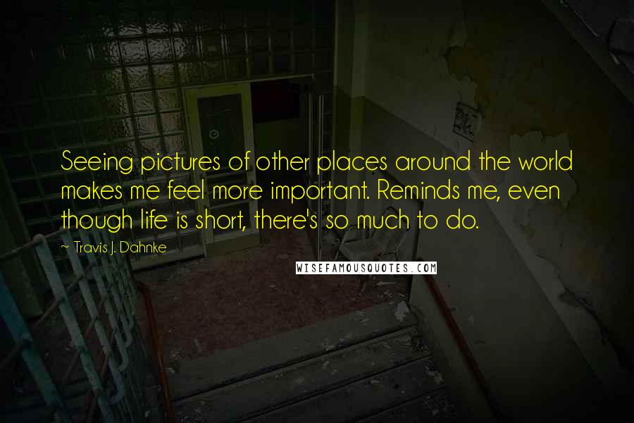 Travis J. Dahnke Quotes: Seeing pictures of other places around the world makes me feel more important. Reminds me, even though life is short, there's so much to do.