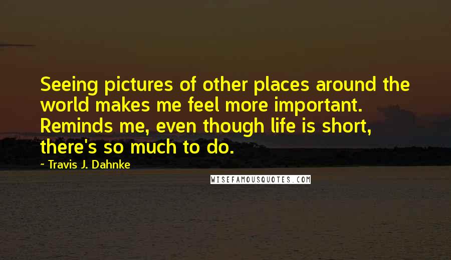 Travis J. Dahnke Quotes: Seeing pictures of other places around the world makes me feel more important. Reminds me, even though life is short, there's so much to do.