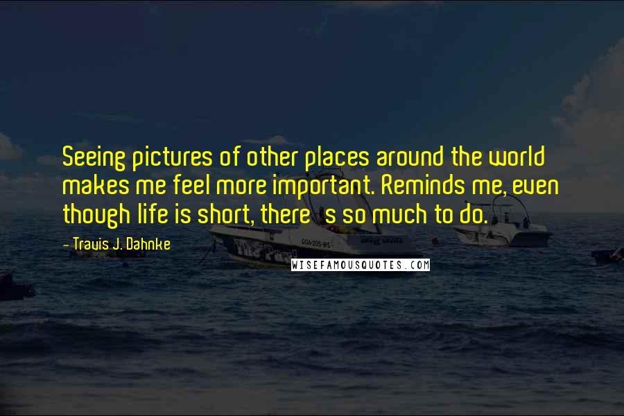 Travis J. Dahnke Quotes: Seeing pictures of other places around the world makes me feel more important. Reminds me, even though life is short, there's so much to do.