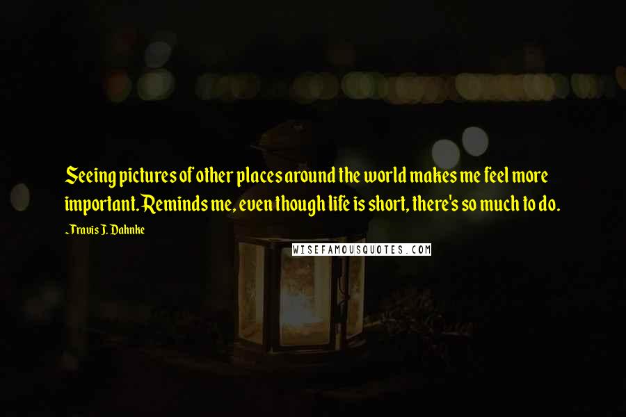 Travis J. Dahnke Quotes: Seeing pictures of other places around the world makes me feel more important. Reminds me, even though life is short, there's so much to do.