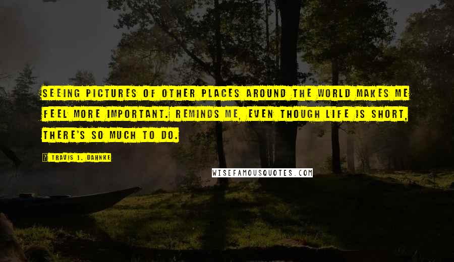 Travis J. Dahnke Quotes: Seeing pictures of other places around the world makes me feel more important. Reminds me, even though life is short, there's so much to do.