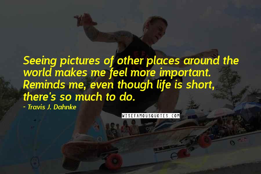 Travis J. Dahnke Quotes: Seeing pictures of other places around the world makes me feel more important. Reminds me, even though life is short, there's so much to do.