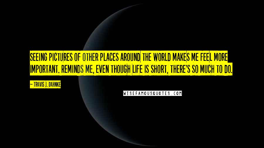 Travis J. Dahnke Quotes: Seeing pictures of other places around the world makes me feel more important. Reminds me, even though life is short, there's so much to do.