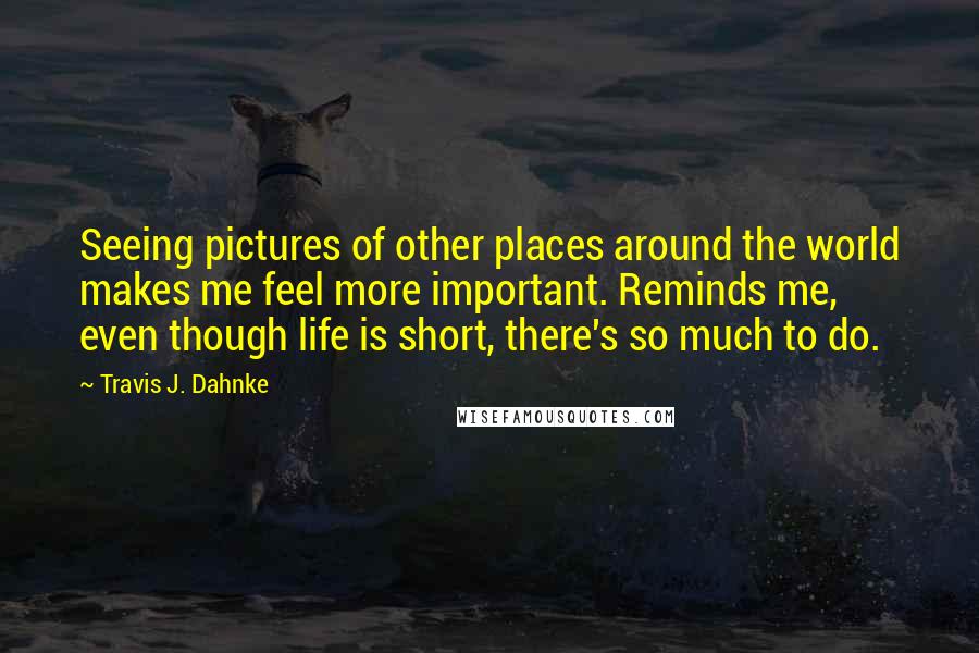 Travis J. Dahnke Quotes: Seeing pictures of other places around the world makes me feel more important. Reminds me, even though life is short, there's so much to do.