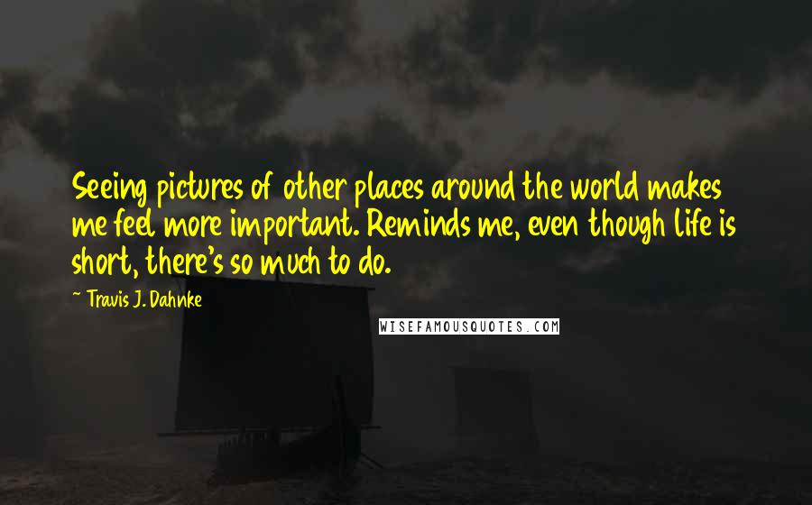 Travis J. Dahnke Quotes: Seeing pictures of other places around the world makes me feel more important. Reminds me, even though life is short, there's so much to do.