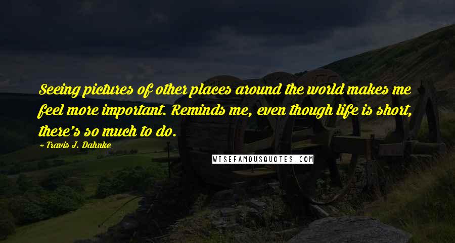 Travis J. Dahnke Quotes: Seeing pictures of other places around the world makes me feel more important. Reminds me, even though life is short, there's so much to do.