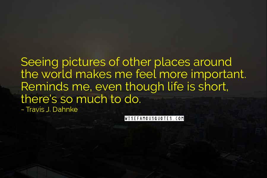 Travis J. Dahnke Quotes: Seeing pictures of other places around the world makes me feel more important. Reminds me, even though life is short, there's so much to do.