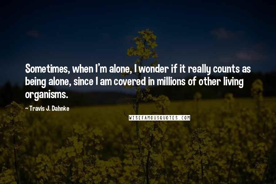 Travis J. Dahnke Quotes: Sometimes, when I'm alone, I wonder if it really counts as being alone, since I am covered in millions of other living organisms.