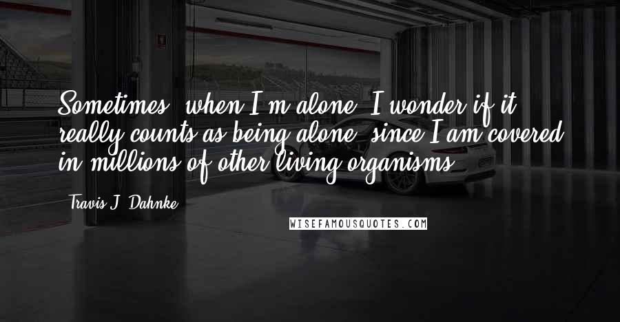 Travis J. Dahnke Quotes: Sometimes, when I'm alone, I wonder if it really counts as being alone, since I am covered in millions of other living organisms.