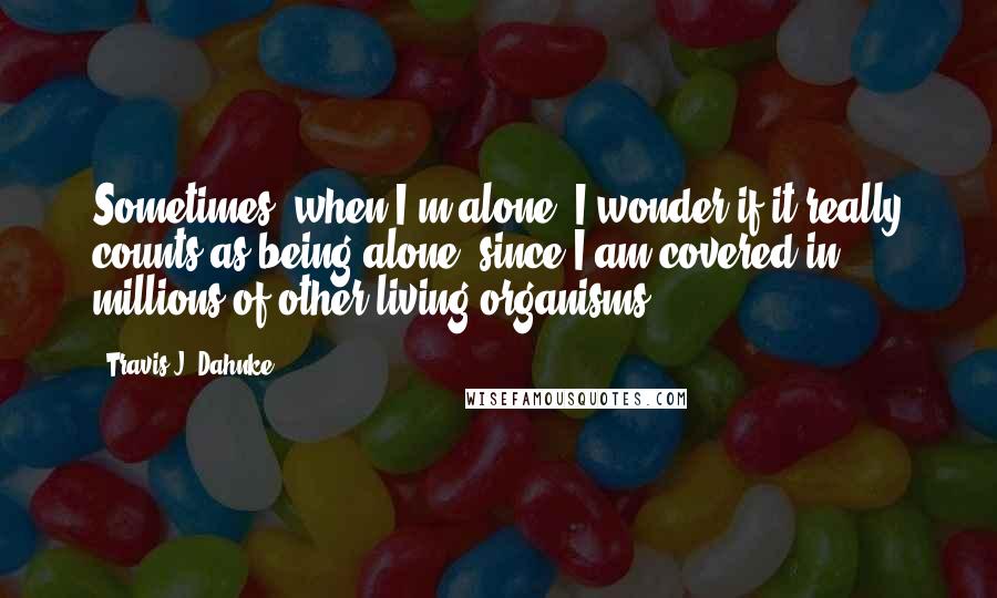 Travis J. Dahnke Quotes: Sometimes, when I'm alone, I wonder if it really counts as being alone, since I am covered in millions of other living organisms.