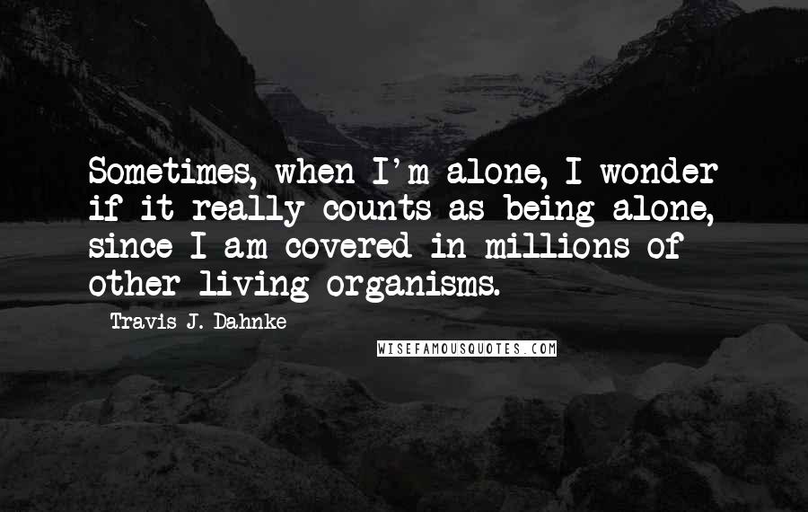 Travis J. Dahnke Quotes: Sometimes, when I'm alone, I wonder if it really counts as being alone, since I am covered in millions of other living organisms.