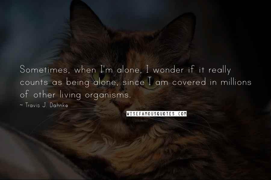 Travis J. Dahnke Quotes: Sometimes, when I'm alone, I wonder if it really counts as being alone, since I am covered in millions of other living organisms.