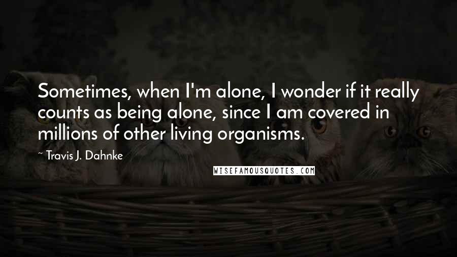 Travis J. Dahnke Quotes: Sometimes, when I'm alone, I wonder if it really counts as being alone, since I am covered in millions of other living organisms.