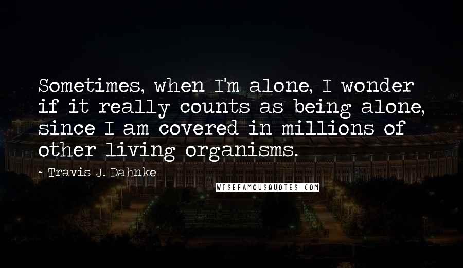 Travis J. Dahnke Quotes: Sometimes, when I'm alone, I wonder if it really counts as being alone, since I am covered in millions of other living organisms.