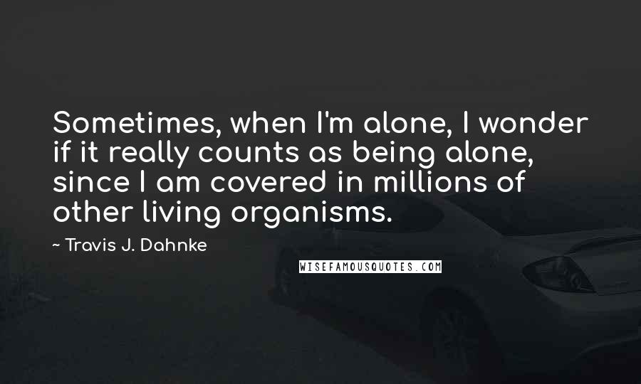 Travis J. Dahnke Quotes: Sometimes, when I'm alone, I wonder if it really counts as being alone, since I am covered in millions of other living organisms.