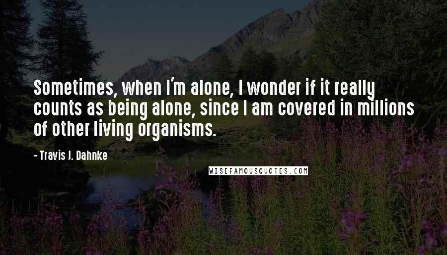 Travis J. Dahnke Quotes: Sometimes, when I'm alone, I wonder if it really counts as being alone, since I am covered in millions of other living organisms.