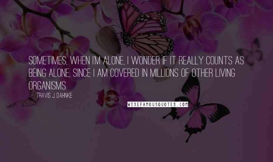 Travis J. Dahnke Quotes: Sometimes, when I'm alone, I wonder if it really counts as being alone, since I am covered in millions of other living organisms.